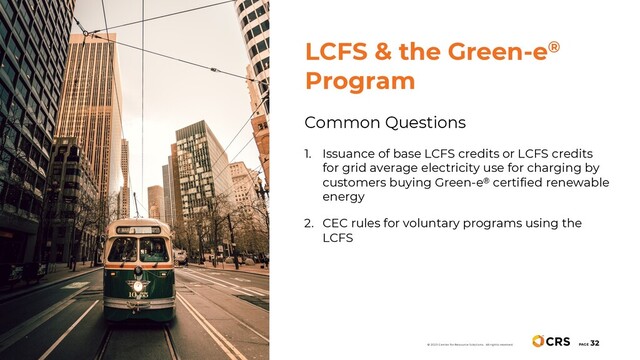 Common Questions
1. Issuance of base LCFS credits or LCFS credits
for grid average electricity use for charging by
customers buying Green-e® certified renewable
energy
2. CEC rules for voluntary programs using the
LCFS
PAGE
32
© 2020 Center for Resource Solutions. All rights reserved.
LCFS & the Green-e®
Program
