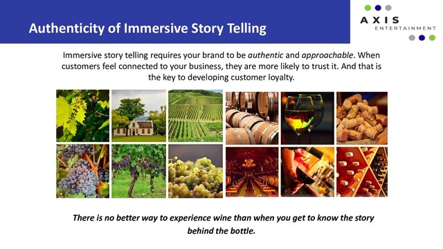 There is no better way to experience wine than when you get to know the story
behind the bottle.
Authenticity of Immersive Story Telling
Immersive story telling requires your brand to be authentic and approachable. When
customers feel connected to your business, they are more likely to trust it. And that is
the key to developing customer loyalty.
