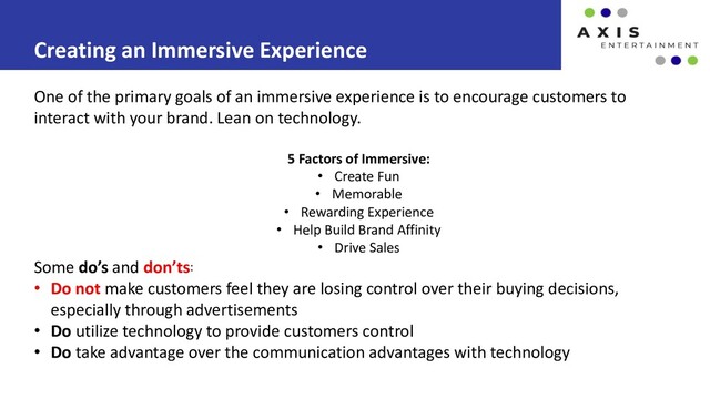 Creating an Immersive Experience
One of the primary goals of an immersive experience is to encourage customers to
interact with your brand. Lean on technology.
5 Factors of Immersive:
• Create Fun
• Memorable
• Rewarding Experience
• Help Build Brand Affinity
• Drive Sales
Some do’s and don’ts:
• Do not make customers feel they are losing control over their buying decisions,
especially through advertisements
• Do utilize technology to provide customers control
• Do take advantage over the communication advantages with technology
