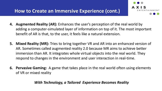 How to Create an Immersive Experience (cont.)
4. Augmented Reality (AR): Enhances the user's perception of the real world by
adding a computer-simulated layer of information on top of it. The most important
benefit of AR is that, to the user, it feels like a natural extension.
5. Mixed Reality (MR): Tries to bring together VR and AR into an enhanced version of
AR. Sometimes called augmented reality 2.0 because MR aims to achieve better
immersion than AR. It integrates whole virtual objects into the real world. They
respond to changes in the environment and user interaction in real-time.
6. Pervasive Gaming: A game that takes place in the real world often using elements
of VR or mixed reality
With Technology, a Tailored Experience Becomes Reality
