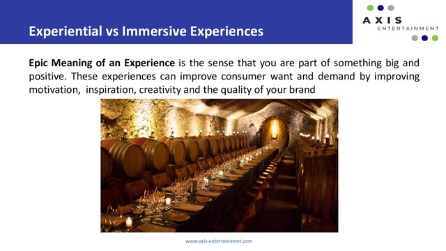 Experiential vs Immersive Experiences
www.axis-entertainment.com
Epic Meaning of an Experience is the sense that you are part of something big and
positive. These experiences can improve consumer want and demand by improving
motivation, inspiration, creativity and the quality of your brand
