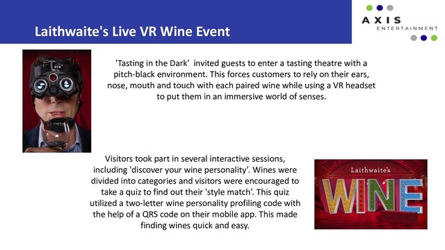 Laithwaite's Live VR Wine Event
Visitors took part in several interactive sessions,
including 'discover your wine personality’. Wines were
divided into categories and visitors were encouraged to
take a quiz to find out their 'style match’. This quiz
utilized a two-letter wine personality profiling code with
the help of a QRS code on their mobile app. This made
finding wines quick and easy.
'Tasting in the Dark' invited guests to enter a tasting theatre with a
pitch-black environment. This forces customers to rely on their ears,
nose, mouth and touch with each paired wine while using a VR headset
to put them in an immersive world of senses.
