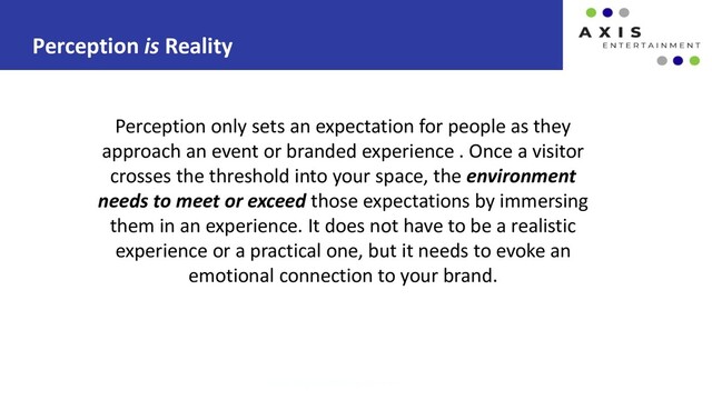 Perception is Reality
www.axis-entertainment.com
Perception only sets an expectation for people as they
approach an event or branded experience . Once a visitor
crosses the threshold into your space, the environment
needs to meet or exceed those expectations by immersing
them in an experience. It does not have to be a realistic
experience or a practical one, but it needs to evoke an
emotional connection to your brand.
