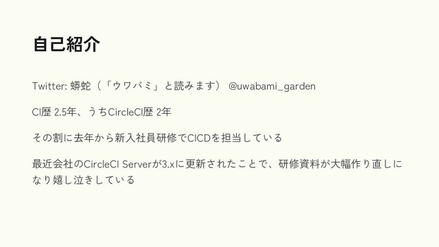 Twitter: 蟒蛇（「ウワバミ」と読みます） @uwabami_garden
CI歴 2.5年、うちCircleCI歴 2年
その割に去年から新入社員研修でCICDを担当している
最近会社のCircleCI Serverが3.xに更新されたことで、研修資料が大幅作り直しに
なり嬉し泣きしている
自己紹介
