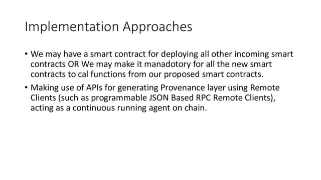Implementation Approaches
• We may have a smart contract for deploying all other incoming smart
contracts OR We may make it manadotory for all the new smart
contracts to cal functions from our proposed smart contracts.
• Making use of APIs for generating Provenance layer using Remote
Clients (such as programmable JSON Based RPC Remote Clients),
acting as a continuous running agent on chain.
