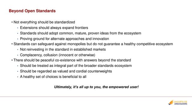Beyond Open Standards
• Not everything should be standardized
• Extensions should always expand frontiers
• Standards should adopt common, mature, proven ideas from the ecosystem
• Proving ground for alternate approaches and innovation
• Standards can safeguard against monopolies but do not guarantee a healthy competitive ecosystem
• Not reinvesting in the standard in established markets
• Complacency, collusion (innocent or otherwise)
• There should be peaceful co-existence with answers beyond the standard
• Should be treated as integral part of the broader standards ecosystem
• Should be regarded as valued and cordial counterweights
• A healthy set of choices is beneficial to all
Ultimately, it’s all up to you, the empowered user!
