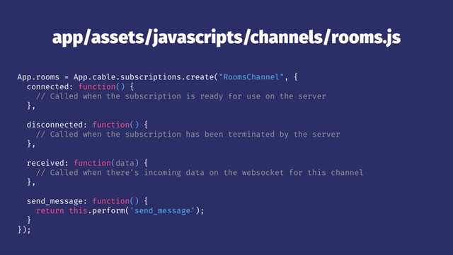 app/assets/javascripts/channels/rooms.js
App.rooms = App.cable.subscriptions.create("RoomsChannel", {
connected: function() {
// Called when the subscription is ready for use on the server
},
disconnected: function() {
// Called when the subscription has been terminated by the server
},
received: function(data) {
// Called when there's incoming data on the websocket for this channel
},
send_message: function() {
return this.perform('send_message');
}
});
