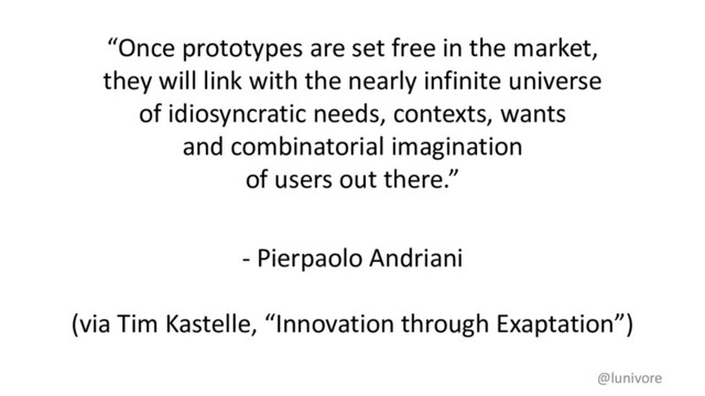 “Once prototypes are set free in the market,
they will link with the nearly infinite universe
of idiosyncratic needs, contexts, wants
and combinatorial imagination
of users out there.”
- Pierpaolo Andriani
(via Tim Kastelle, “Innovation through Exaptation”)
@lunivore
