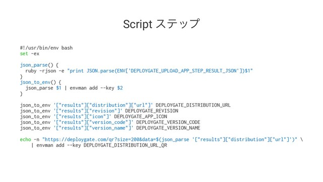Script εςοϓ
#!/usr/bin/env bash
set -ex
json_parse() {
ruby -rjson -e "print JSON.parse(ENV['DEPLOYGATE_UPLOAD_APP_STEP_RESULT_JSON'])$1"
}
json_to_env() {
json_parse $1 | envman add --key $2
}
json_to_env '["results"]["distribution"]["url"]' DEPLOYGATE_DISTRIBUTION_URL
json_to_env '["results"]["revision"]' DEPLOYGATE_REVISION
json_to_env '["results"]["icon"]' DEPLOYGATE_APP_ICON
json_to_env '["results"]["version_code"]' DEPLOYGATE_VERSION_CODE
json_to_env '["results"]["version_name"]' DEPLOYGATE_VERSION_NAME
echo -n "https://deploygate.com/qr?size=200&data=$(json_parse '["results"]["distribution"]["url"]')" \
| envman add --key DEPLOYGATE_DISTRIBUTION_URL_QR
