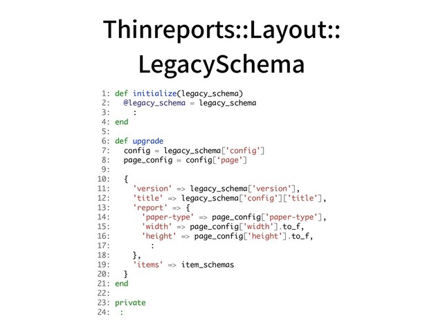 Thinreports::Layout:: 
LegacySchema
1: def initialize(legacy_schema)
2: @legacy_schema = legacy_schema
3: :
4: end
5:
6: def upgrade
7: config = legacy_schema['config']
8: page_config = config[‘page']
9:
10: {
11: 'version' => legacy_schema['version'],
12: 'title' => legacy_schema['config']['title'],
13: 'report' => {
14: 'paper-type' => page_config['paper-type'],
15: 'width' => page_config['width'].to_f,
16: 'height' => page_config['height'].to_f,
17: :
18: },
19: 'items' => item_schemas
20: }
21: end 
22:
23: private
24: :
