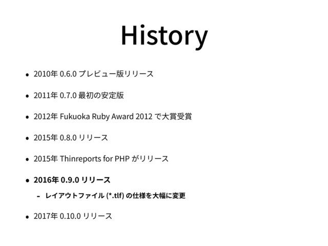 History
• 2010年 0.6.0 プレビュー版リリース
• 2011年 0.7.0 最初の安定版
• 2012年 Fukuoka Ruby Award 2012 で⼤賞受賞
• 2015年 0.8.0 リリース
• 2015年 Thinreports for PHP がリリース
• 2016年 0.9.0 リリース
- レイアウトファイル (*.tlf) の仕様を⼤幅に変更
• 2017年 0.10.0 リリース
