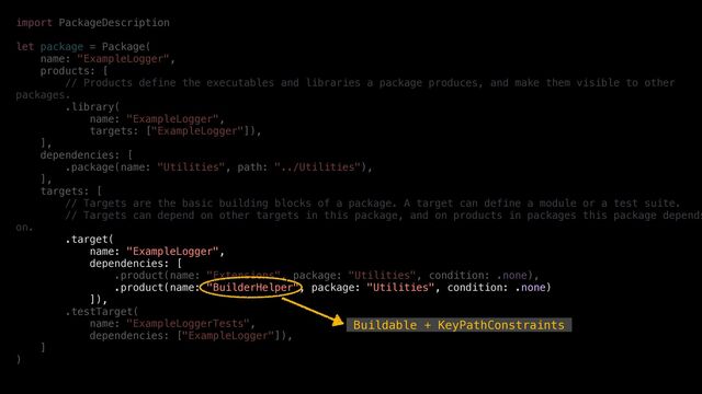 import PackageDescription


let package = Package(


name: "ExampleLogger",


products: [


// Products define the executables and libraries a package produces, and make them visible to other
packages.


.library(


name: "ExampleLogger",


targets: ["ExampleLogger"]),


],


dependencies: [


.package(name: "Utilities", path: "../Utilities"),


],


targets: [


// Targets are the basic building blocks of a package. A target can define a module or a test suite.


// Targets can depend on other targets in this package, and on products in packages this package depends
on.


.target(


name: "ExampleLogger",


dependencies: [


.product(name: "Extensions", package: "Utilities", condition: .none),


.product(name: "BuilderHelper", package: "Utilities", condition: .none)


]),


.testTarget(


name: "ExampleLoggerTests",


dependencies: ["ExampleLogger"]),


]


)


Buildable + KeyPathConstraints
