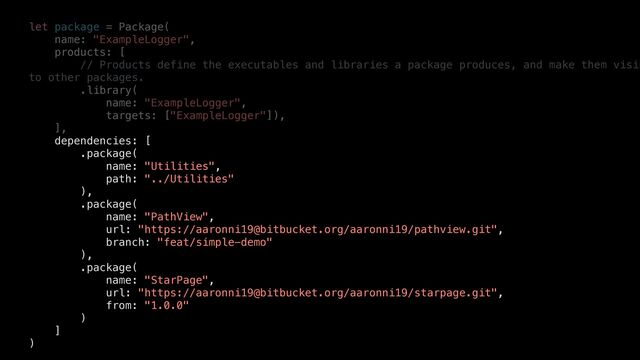 let package = Package(


name: "ExampleLogger",


products: [


// Products define the executables and libraries a package produces, and make them visib
to other packages.


.library(


name: "ExampleLogger",


targets: ["ExampleLogger"]),


],


dependencies: [


.package(


name: "Utilities",


path: "../Utilities"


),


.package(


name: "PathView",


url: "https://aaronni19@bitbucket.org/aaronni19/pathview.git",


branch: "feat/simple-demo"


),


.package(


name: "StarPage",


url: "https://aaronni19@bitbucket.org/aaronni19/starpage.git",


from: "1.0.0"


)


]


)
