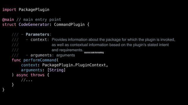 import PackagePlugin


@main // main entry point


struct CodeGenerator: CommandPlugin {


/// - Parameters:


/// - context: Provides information about the package for which the plugin is invoked,


/// as well as contextual information based on the plugin's stated intent


/// and requirements.


/// - arguments: arguments


func performCommand(


context: PackagePlugin.PluginContext,


arguments: [String]


) async throws {


//...


}


}
source code formatting

