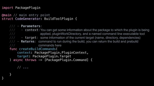 import PackagePlugin


@main // main entry point


struct CodeGenerator: BuildToolPlugin {


/// - Parameters:


/// - context:You can get some information about the package to which the plugin is being
/// applied, pluginWorkDirectory, and a named command line executable tool


/// - target: some information of the current target (name, directory, dependencies)


/// - Returns: command to run during the build, you can return the build and prebuild
/// commands here


func createBuildCommands(


context: PackagePlugin.PluginContext,


target: PackagePlugin.Target


) async throws -> [PackagePlugin.Command] {


// ...


}


}
