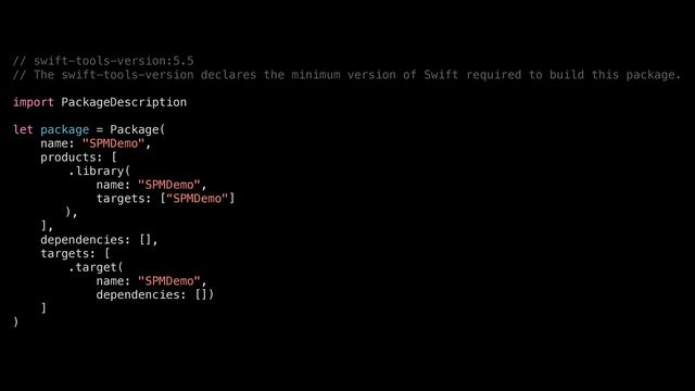 // swift-tools-version:5.5


// The swift-tools-version declares the minimum version of Swift required to build this package.


import PackageDescription


let package = Package(


name: "SPMDemo",


products: [


.library(


name: "SPMDemo",


targets: [“SPMDemo"]


),


],


dependencies: [],


targets: [


.target(


name: "SPMDemo",


dependencies: [])


]


)
