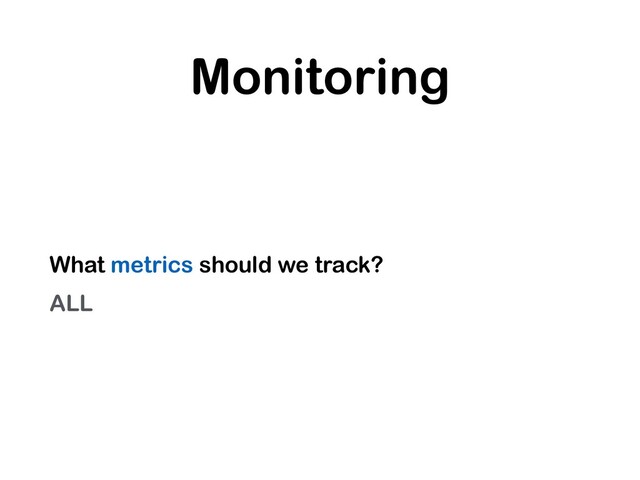Monitoring
What metrics should we track?
ALL
