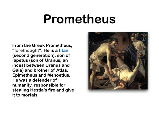 Prometheus
From the Greek Promēthéus,
"forethought". He is a titan
(second generation), son of
Iapetus (son of Uranus; an
incest between Uranus and
Gaia) and brother of Atlas,
Epimetheus and Menoetius.
He was a defender of
humanity, responsible for
stealing Hestia's fire and give
it to mortals.
