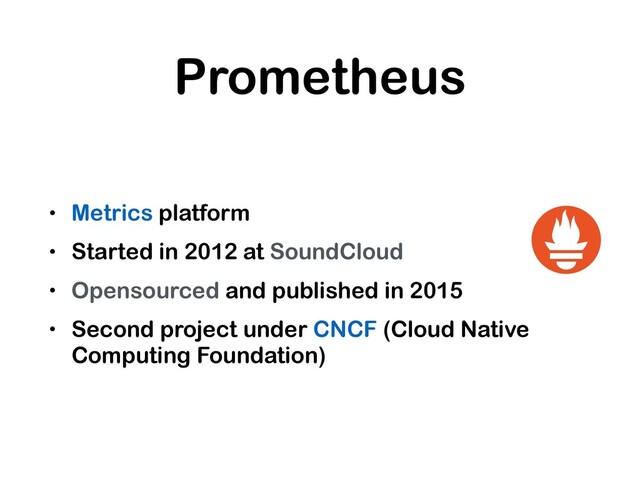 Prometheus
• Metrics platform
• Started in 2012 at SoundCloud
• Opensourced and published in 2015
• Second project under CNCF (Cloud Native
Computing Foundation)

