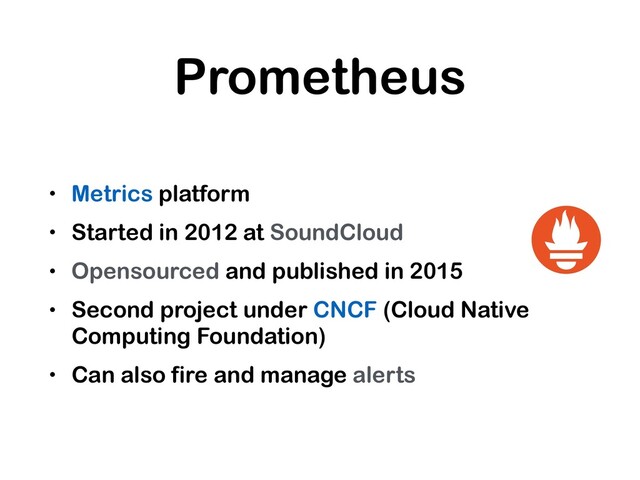 Prometheus
• Metrics platform
• Started in 2012 at SoundCloud
• Opensourced and published in 2015
• Second project under CNCF (Cloud Native
Computing Foundation)
• Can also fire and manage alerts
