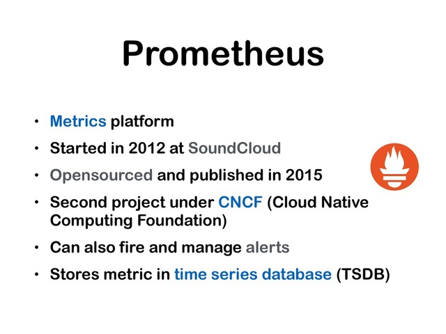 Prometheus
• Metrics platform
• Started in 2012 at SoundCloud
• Opensourced and published in 2015
• Second project under CNCF (Cloud Native
Computing Foundation)
• Can also fire and manage alerts
• Stores metric in time series database (TSDB)

