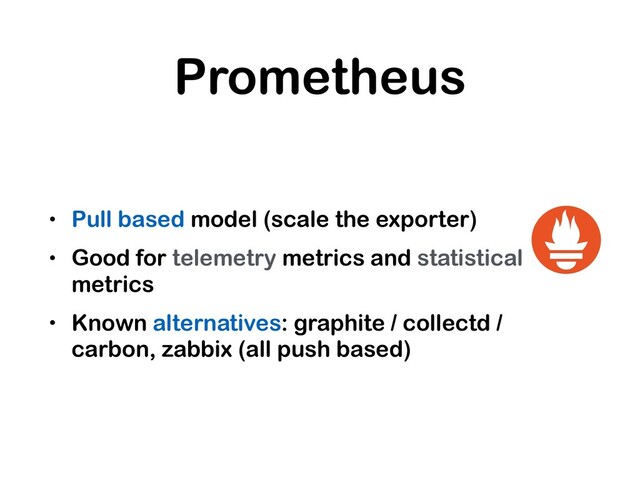 Prometheus
• Pull based model (scale the exporter)
• Good for telemetry metrics and statistical
metrics
• Known alternatives: graphite / collectd /
carbon, zabbix (all push based)

