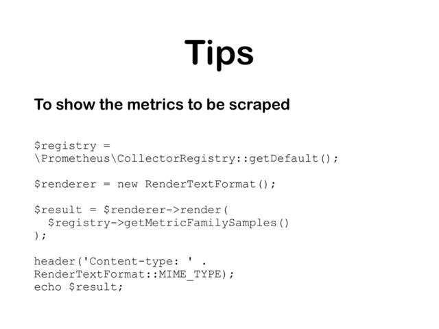 Tips
To show the metrics to be scraped
$registry =
\Prometheus\CollectorRegistry::getDefault();
$renderer = new RenderTextFormat();
$result = $renderer->render(
$registry->getMetricFamilySamples()
);
header('Content-type: ' .
RenderTextFormat::MIME_TYPE);
echo $result;

