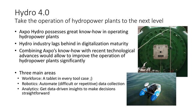 Hydro 4.0
Take the operation of hydropower plants to the next level
• Axpo Hydro possesses great know-how in operating
hydropower plants
• Hydro industry lags behind in digitalization maturity
• Combining Axpo’s know-how with recent technological
advances would allow to improve the operation of
hydropower plants significantly
• Three main areas
• Workforce: A tablet in every tool case ;)
• Robotics: Automate (difficult or repetitive) data collection
• Analytics: Get data-driven insights to make decisions
straightforward
