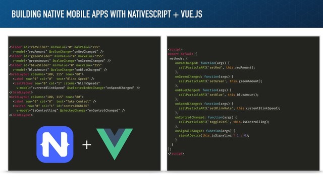BUILDING NATIVE MOBILE APPS WITH NATIVESCRIPT + VUE.JS






!



!

export default {
methods: {
onRedChanged: function(args) {
callParticleAPI('setRed', this.redAmount);
},
onGreenChanged: function(args) {
callParticleAPI('setGreen', this.greenAmount);
},
onBlueChanged: function(args) {
callParticleAPI('setBlue', this.blueAmount);
},
onSpeedChanged: function(args) {
callParticleAPI('setBlinkRate', this.currentBlinkSpeed);
},
onControlChanged: function(args) {
callParticleAPI('toggleCtrl', this.isControlling);
},
onSignalChanged: function(args) {
signalDevice(this.isSignaling ? 1 : 0);
}
}
};
!
+
