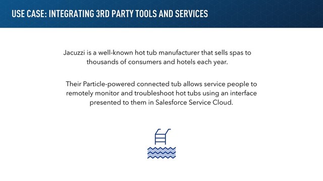 USE CASE: INTEGRATING 3RD PARTY TOOLS AND SERVICES
Jacuzzi is a well-known hot tub manufacturer that sells spas to
thousands of consumers and hotels each year.
Their Particle-powered connected tub allows service people to
remotely monitor and troubleshoot hot tubs using an interface
presented to them in Salesforce Service Cloud.
