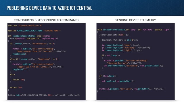 PUBLISHING DEVICE DATA TO AZURE IOT CENTRAL
#include "AzureIotHubClient.h"
#define AZURE_CONNECTON_STRING “"
int callbackDirectMethod(char *method,
byte *payload, unsigned int payloadLength)
{
if (strcmp(method, "readSensors") !== 0)
{
Particle.publish("iot-central/debug",
"Read Sensors from IoT Central!", PRIVATE);
readSensors();
}
else if (strcmp(method, "toggleLed") !== 0)
{
Particle.publish("iot-central/debug",
"Toggle LED from IoT Central!", PRIVATE);
toggleLed("");
}
else
{
return 400;
}
return 200;
}
IotHub hub(AZURE_CONNECTON_STRING, NULL, callbackDirectMethod);
void createEventPayload(int temp, int humidity, double light)
{
JsonWriterStatic<256> jw;
{
JsonWriterAutoObject obj(&jw);
jw.insertKeyValue("temp", temp);
jw.insertKeyValue("humidity", humidity);
jw.insertKeyValue("light", light);
if (hub.loop())
{
Particle.publish("iot-central/debug",
“Sending Env Vals", PRIVATE);
jw.insertKeyValue("deviceid", hub.getDeviceId());
}
}
if (hub.loop())
{
hub.publish(jw.getBuffer());
}
Particle.publish("env-vals", jw.getBuffer(), PRIVATE);
}
CONFIGURING & RESPONDING TO COMMANDS SENDING DEVICE TELEMETRY
