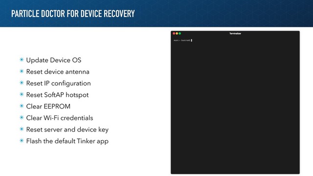 PARTICLE DOCTOR FOR DEVICE RECOVERY
✴ Update Device OS
✴ Reset device antenna
✴ Reset IP conﬁguration
✴ Reset SoftAP hotspot
✴ Clear EEPROM
✴ Clear Wi-Fi credentials
✴ Reset server and device key
✴ Flash the default Tinker app
