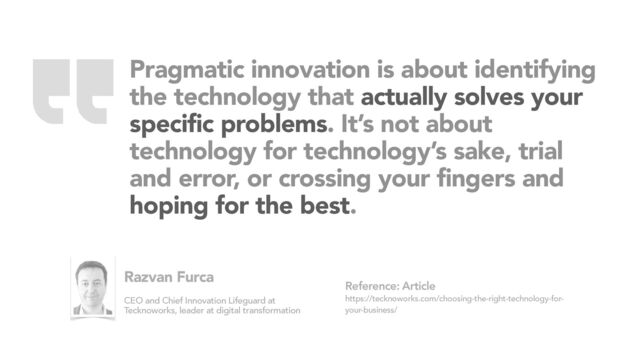 Pragmatic innovation is about identifying
the technology that actually solves your
specific problems. It’s not about
technology for technology’s sake, trial
and error, or crossing your fingers and
hoping for the best.
Article
https://tecknoworks.com/choosing-the-right-technology-for-
your-business/
Reference:
Razvan Furca
CEO and Chief Innovation Lifeguard at
Tecknoworks, leader at digital transformation
“

