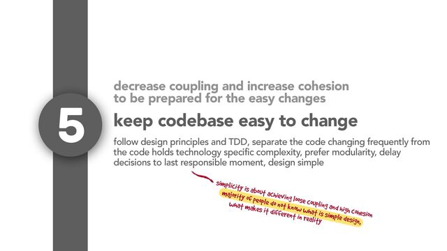 decrease coupling and increase cohesion
to be prepared for the easy changes
5
follow design principles and TDD, separate the code changing frequently from
the code holds technology specific complexity, prefer modularity, delay
decisions to last responsible moment, design simple
simplicity is about achieving loose coupling and high cohesion
majority of people do not know what is simple design,
what makes it different in reality
keep codebase easy to change
