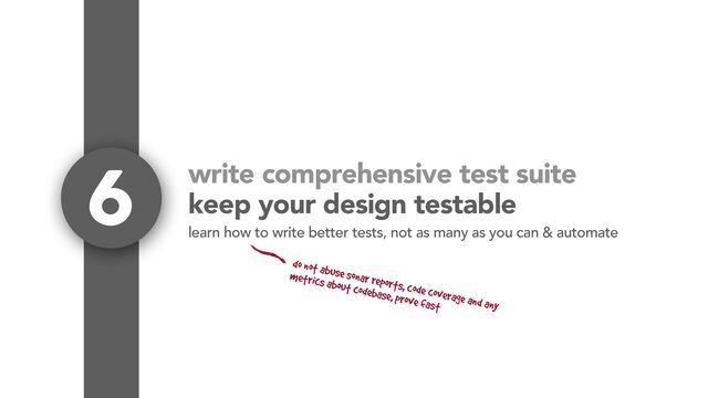 write comprehensive test suite
keep your design testable
6
learn how to write better tests, not as many as you can & automate
do not abuse sonar reports, code coverage and any
metrics about codebase, prove fast
