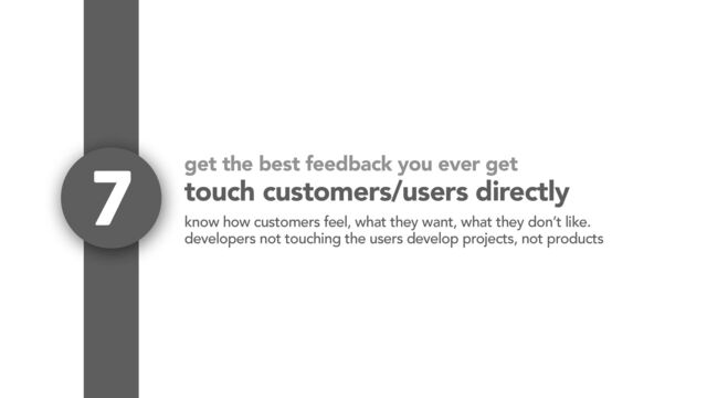get the best feedback you ever get
touch customers/users directly
7
know how customers feel, what they want, what they don’t like.
developers not touching the users develop projects, not products
