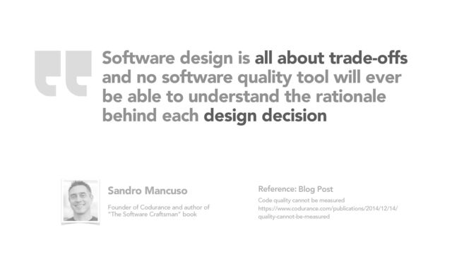 Software design is all about trade-offs
and no software quality tool will ever
be able to understand the rationale
behind each design decision
Blog Post
Code quality cannot be measured
https://www.codurance.com/publications/2014/12/14/
quality-cannot-be-measured
Reference:
Sandro Mancuso
Founder of Codurance and author of
“The Software Craftsman” book
“
