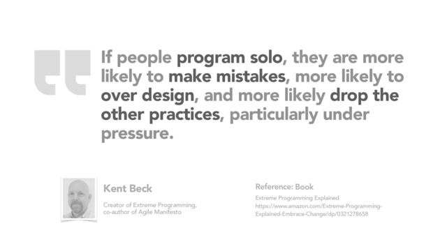 If people program solo, they are more
likely to make mistakes, more likely to
over design, and more likely drop the
other practices, particularly under
pressure.
Book
Extreme Programming Explained
https://www.amazon.com/Extreme-Programming-
Explained-Embrace-Change/dp/0321278658
Reference:
Kent Beck
Creator of Extreme Programming,
co-author of Agile Manifesto
“
