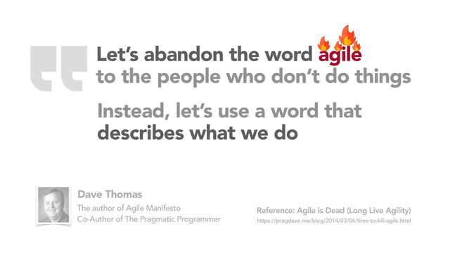 Agile is Dead (Long Live Agility)
https://pragdave.me/blog/2014/03/04/time-to-kill-agile.html
Reference:
Dave Thomas
The author of Agile Manifesto
Co-Author of The Pragmatic Programmer
Instead, let’s use a word that
describes what we do
Let’s abandon the word agile
to the people who don’t do things
“
