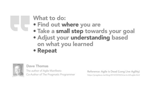 What to do:
• Find out where you are
• Take a small step towards your goal
• Adjust your understanding based
on what you learned
• Repeat
Agile is Dead (Long Live Agility)
https://pragdave.me/blog/2014/03/04/time-to-kill-agile.html
Reference:
Dave Thomas
The author of Agile Manifesto
Co-Author of The Pragmatic Programmer
“
