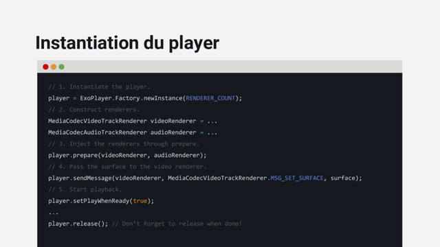 // 1. Instantiate the player.
player = ExoPlayer.Factory.newInstance(RENDERER_COUNT);
// 2. Construct renderers.
MediaCodecVideoTrackRenderer videoRenderer = ...
MediaCodecAudioTrackRenderer audioRenderer = ...
// 3. Inject the renderers through prepare.
player.prepare(videoRenderer, audioRenderer);
// 4. Pass the surface to the video renderer.
player.sendMessage(videoRenderer, MediaCodecVideoTrackRenderer.MSG_SET_SURFACE, surface);
// 5. Start playback.
player.setPlayWhenReady(true);
...
player.release(); // Don’t forget to release when done!
Instantiation du player
