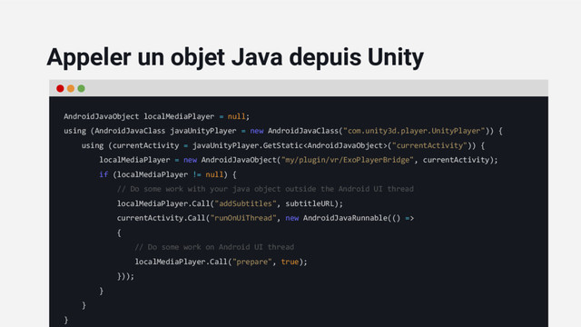 AndroidJavaObject localMediaPlayer = null;
using (AndroidJavaClass javaUnityPlayer = new AndroidJavaClass("com.unity3d.player.UnityPlayer")) {
using (currentActivity = javaUnityPlayer.GetStatic("currentActivity")) {
localMediaPlayer = new AndroidJavaObject("my/plugin/vr/ExoPlayerBridge", currentActivity);
if (localMediaPlayer != null) {
// Do some work with your java object outside the Android UI thread
localMediaPlayer.Call("addSubtitles", subtitleURL);
currentActivity.Call("runOnUiThread", new AndroidJavaRunnable(() =>
{
// Do some work on Android UI thread
localMediaPlayer.Call("prepare", true);
}));
}
}
}
Appeler un objet Java depuis Unity
