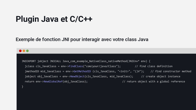 Exemple de fonction JNI pour interagir avec votre class Java
JNIEXPORT jobject JNICALL Java_com_example_NativeClass_nativeMethod(JNIEnv* env) {
jclass cls_JavaClass = env->FindClass("com/your/java/Class"); // find class definition
jmethodID mid_JavaClass = env->GetMethodID (cls_JavaClass, "", "()V"); // find constructor method
jobject obj_JavaClass = env->NewObject(cls_JavaClass, mid_JavaClass); // create object instance
return env->NewGlobalRef(obj_JavaClass); // return object with a global reference
}
Plugin Java et C/C++
