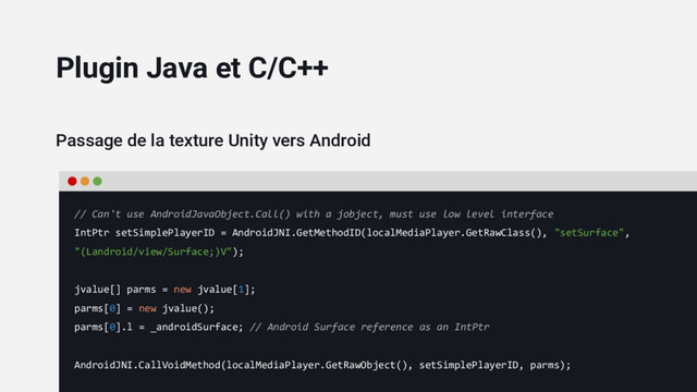 Passage de la texture Unity vers Android
// Can't use AndroidJavaObject.Call() with a jobject, must use low level interface
IntPtr setSimplePlayerID = AndroidJNI.GetMethodID(localMediaPlayer.GetRawClass(), "setSurface",
"(Landroid/view/Surface;)V");
jvalue[] parms = new jvalue[1];
parms[0] = new jvalue();
parms[0].l = _androidSurface; // Android Surface reference as an IntPtr
AndroidJNI.CallVoidMethod(localMediaPlayer.GetRawObject(), setSimplePlayerID, parms);
Plugin Java et C/C++
