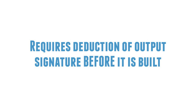Requires deduction of output
signature BEFORE it is built
