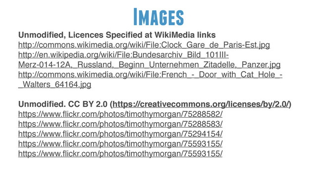 Images
!
Unmodiﬁed, Licences Speciﬁed at WikiMedia links"
http://commons.wikimedia.org/wiki/File:Clock_Gare_de_Paris-Est.jpg!
http://en.wikipedia.org/wiki/File:Bundesarchiv_Bild_101III-
Merz-014-12A,_Russland,_Beginn_Unternehmen_Zitadelle,_Panzer.jpg!
http://commons.wikimedia.org/wiki/File:French_-_Door_with_Cat_Hole_-
_Walters_64164.jpg!
!
Unmodiﬁed. CC BY 2.0 (https://creativecommons.org/licenses/by/2.0/)"
https://www.ﬂickr.com/photos/timothymorgan/75288582/!
https://www.ﬂickr.com/photos/timothymorgan/75288583/!
https://www.ﬂickr.com/photos/timothymorgan/75294154/!
https://www.ﬂickr.com/photos/timothymorgan/75593155/!
https://www.ﬂickr.com/photos/timothymorgan/75593155/
