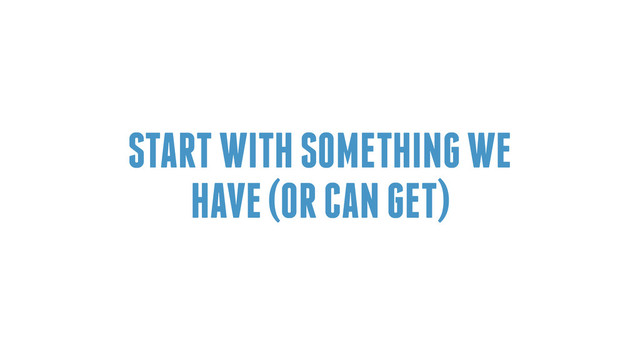 START WITH SOMETHING WE
HAVE (OR CAN GET)
