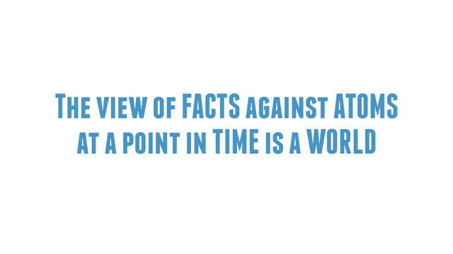 The view of FACTS against ATOMS
at a point in TIME is a WORLD
