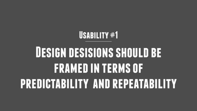 Usability #1
Design desisions should be
framed in terms of
predictability and repeatability
