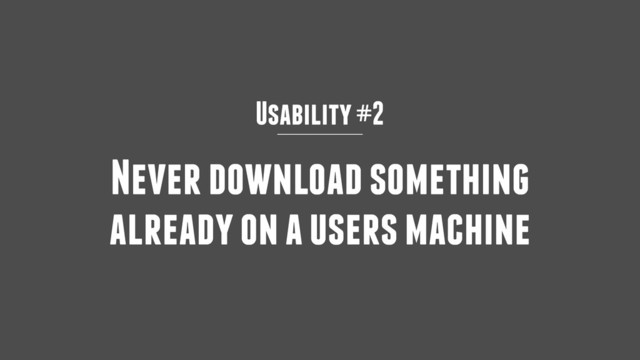 Usability #2
Never download something
already on a users machine
